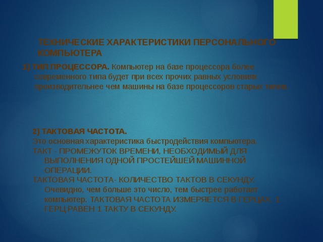 ТЕХНИЧЕСКИЕ ХАРАКТЕРИСТИКИ ПЕРСОНАЛЬНОГО КОМПЬЮТЕРА 1) ТИП ПРОЦЕССОРА. Компьютер на базе процессора более современного типа будет при всех прочих равных условиях производительнее чем машины на базе процессоров старых типов. 2) ТАКТОВАЯ ЧАСТОТА. Это основная характеристика быстродействия компьютера. ТАКТ - ПРОМЕЖУТОК ВРЕМЕНИ, НЕОБХОДИМЫЙ ДЛЯ ВЫПОЛНЕНИЯ ОДНОЙ ПРОСТЕЙШЕЙ МАШИННОЙ ОПЕРАЦИИ. ТАКТОВАЯ ЧАСТОТА- КОЛИЧЕСТВО ТАКТОВ В СЕКУНДУ. Очевидно, чем больше это число, тем быстрее работает компьютер. ТАКТОВАЯ ЧАСТОТА ИЗМЕРЯЕТСЯ В ГЕРЦАХ. 1 ГЕРЦ РАВЕН 1 ТАКТУ В СЕКУНДУ. 