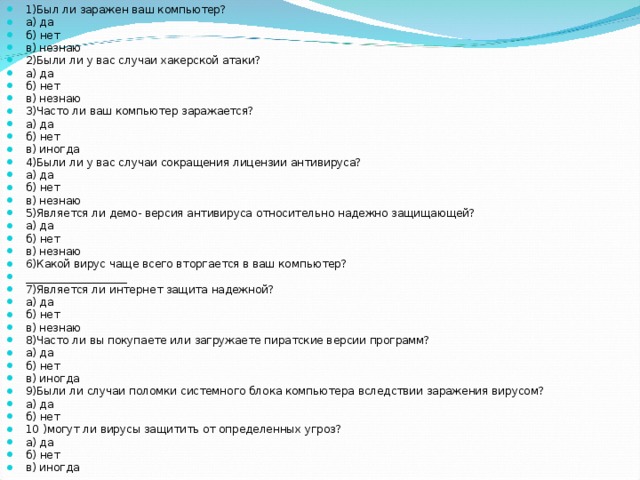 1)Был ли заражен ваш компьютер? а) да б) нет в) незнаю 2)Были ли у вас случаи хакерской атаки? а) да б) нет в) незнаю 3)Часто ли ваш компьютер заражается? а) да б) нет в) иногда 4)Были ли у вас случаи сокращения лицензии антивируса? а) да б) нет в) незнаю 5)Является ли демо- версия антивируса относительно надежно защищающей? а) да б) нет в) незнаю 6)Какой вирус чаще всего вторгается в ваш компьютер? ___________________ 7)Является ли интернет защита надежной? а) да б) нет в) незнаю 8)Часто ли вы покупаете или загружаете пиратские версии программ? а) да б) нет в) иногда 9)Были ли случаи поломки системного блока компьютера вследствии заражения вирусом? а) да б) нет 10 )могут ли вирусы защитить от определенных угроз? а) да б) нет в) иногда 