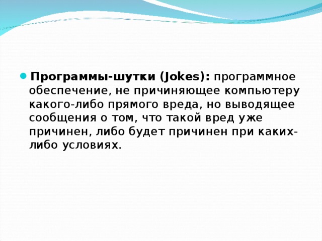 Программы-шутки (Jokes): программное обеспечение, не причиняющее компьютеру какого-либо прямого вреда, но выводящее сообщения о том, что такой вред уже причинен, либо будет причинен при каких-либо условиях. 