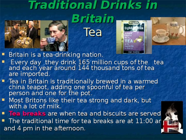 Traditional Drinks in Britain   Tea Britain is a tea-drinking nation.  Every day they drink 165 million cups of the tea and each year around 144 thousand tons of tea are imported. Tea in Britain is traditionally brewed in a warmed china teapot, adding one spoonful of tea per person and one for the pot. Most Britons like their tea strong and dark, but with a lot of milk.  Tea breaks are when tea and biscuits are served. The traditional time for tea breaks are at 11:00 am  and 4 pm in the afternoon. 