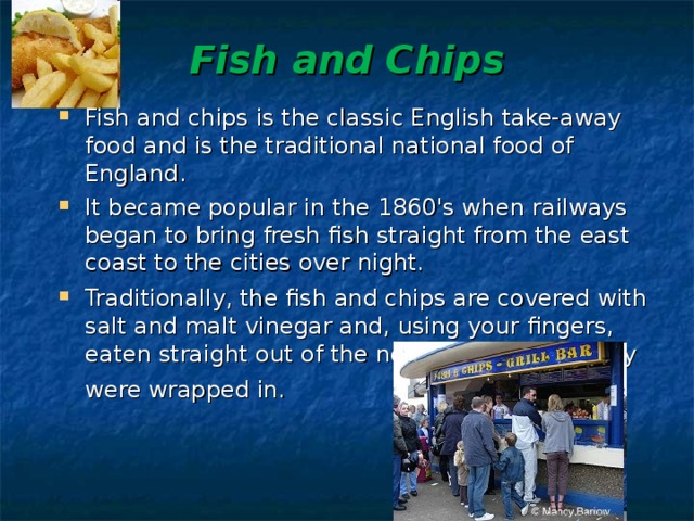 Fish and Chips   Fish and chips is the classic English take-away food and is the traditional national food of England. It became popular in the 1860's when railways began to bring fresh fish straight from the east coast to the cities over night. Traditionally, the fish and chips are covered with salt and malt vinegar and, using your fingers, eaten straight out of the newspaper which they were wrapped in.    