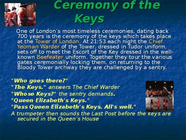  Ceremony of the Keys     One of London’s most timeless ceremonies, dating back 700 years is the ceremony of the keys which takes place at the Tower of London . At 21:53 each night the Chief Yeoman Warder of the Tower, dressed in Tudor uniform, sets off to meet the Escort of the Key dressed in the well-known Beefeater uniform. Together they tour the various gates ceremonially locking them, on returning to the Bloody Tower archway they are challenged by a sentry.  