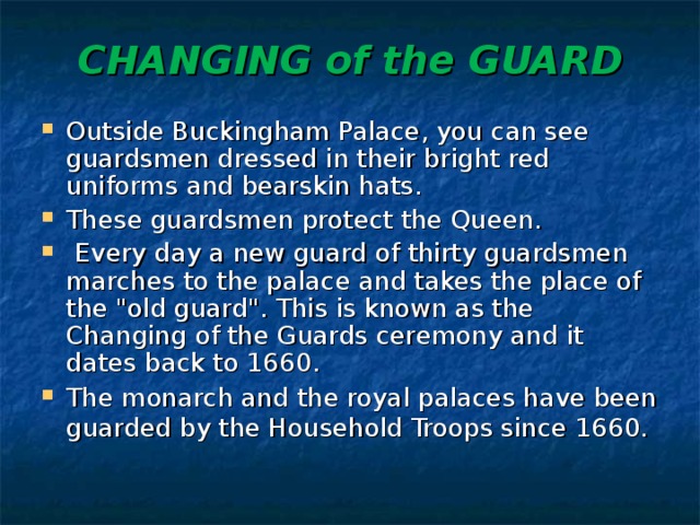 CHANGING of the GUARD   Outside Buckingham Palace, you can see guardsmen dressed in their bright red uniforms and bearskin hats. These guardsmen protect the Queen.  Every day a new guard of thirty guardsmen marches to the palace and takes the place of the 