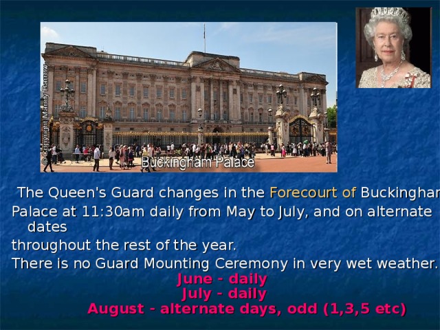  The Queen's Guard changes in the Forecourt of Buckingham  Palace at 11:30am daily from May to July, and on alternate dates throughout the rest of the year. There is no Guard Mounting Ceremony in very wet weather.   June - daily   July - daily   August - alternate days, odd (1,3,5 etc)  