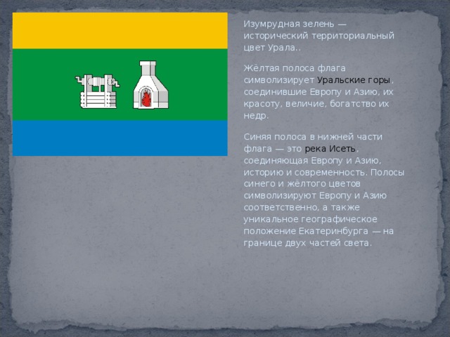 Изумрудная зелень — исторический территориальный цвет Урала.. Жёлтая полоса флага символизирует  Уральские горы , соединившие Европу и Азию, их красоту, величие, богатство их недр. Синяя полоса в нижней части флага — это река Исеть , соединяющая Европу и Азию, историю и современность. Полосы синего и жёлтого цветов символизируют Европу и Азию соответственно, а также уникальное географическое положение Екатеринбурга — на границе двух частей света. 