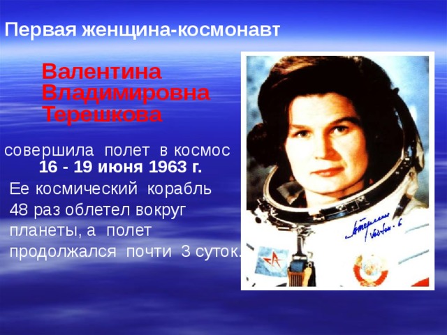 Первая женщина-космонавт   Валентина  Владимировна  Терешкова совершила полет в космос  16 - 19 июня 1963 г.  Ее космический корабль  48 раз облетел вокруг  планеты, а полет  продолжался почти 3 суток. 