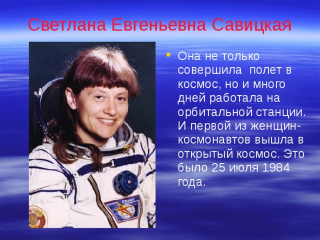 Светлана Евгеньевна Савицкая Она не только совершила полет в космос, но и много дней работала на орбитальной станции. И первой из женщин-космонавтов вышла в открытый космос. Это было 25 июля 1984 года. 