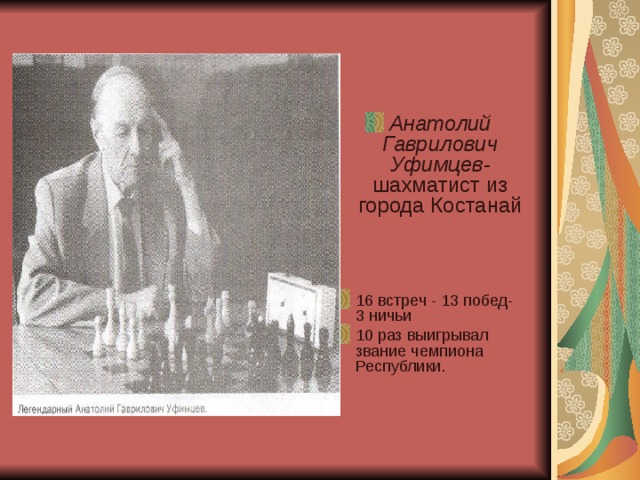 Анатолий Гаврилович Уфимцев- шахматист из города Костанай    16 встреч - 13 побед- 3 ничьи 10 раз выигрывал звание чемпиона Республики.