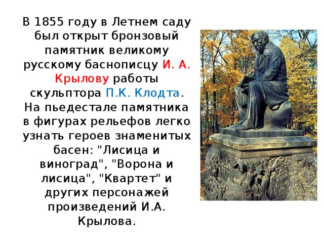 В 1855 году в Летнем саду был открыт бронзовый памятник великому русскому баснописцу И. А. Крылову работы скульптора П.К. Клодта .  На пьедестале памятника в фигурах рельефов легко узнать героев знаменитых басен: 