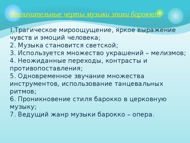 Отличительные черты музыки эпохи барокко:   1. Трагическое мироощущение, яркое выражение чувств и эмоций человека;  2. Музыка становится светской;  3. Используется множество украшений – мелизмов;  4. Неожиданные переходы, контрасты и противопоставления;  5. Одновременное звучание множества инструментов,  использование танцевальных ритмов;  6. Проникновение стиля барокко в церковную музыку;  7. Ведущий жанр музыки барокко – опера.    