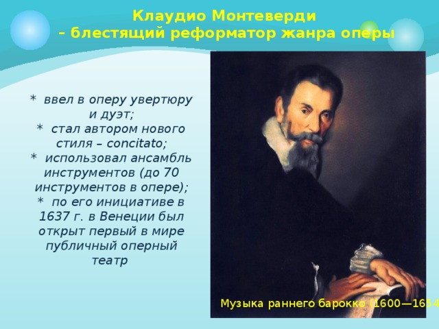 Клаудио Монтеверди  – блестящий реформатор жанра оперы    * ввел в оперу увертюру и дуэт;  * стал автором нового стиля – concitato;  * использовал ансамбль инструментов (до 70 инструментов в опере);  * по его инициативе в 1637 г. в Венеции был открыт первый в мире публичный оперный театр   Музыка раннего барокко (1600—1654) 