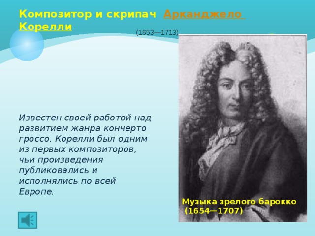 Композитор и скрипач Арканджело  Корелли  (1653—1713) Известен своей работой над развитием жанра кончерто гроссо. Корелли был одним из первых композиторов, чьи произведения публиковались и исполнялись по всей Европе.  Музыка зрелого барокко  (1654—1707) 