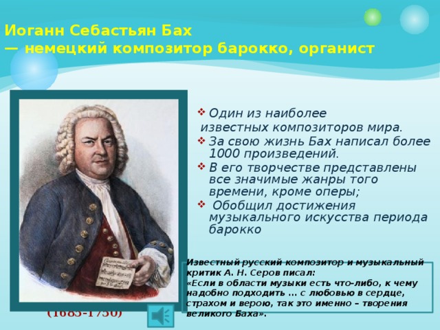 Иоганн Себастьян Бах  — немецкий композитор барокко, органист   Один из наиболее  известных композиторов мира. За свою жизнь Бах написал более 1000 произведений. В его творчестве представлены все значимые жанры того времени, кроме оперы;  Обобщил достижения музыкального искусства периода барокко Известный русский композитор и музыкальный критик А. Н. Серов писал: «Если в области музыки есть что-либо, к чему надобно подходить ... с любовью в сердце, страхом и верою, так это именно – творения великого Баха». (1685-1750) 