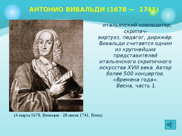 АНТОНИО ВИВАЛЬДИ (1678 —  1741)     итальянский композитор, скрипач-виртуоз, педагог, дирижёр. Вивальди считается одним из крупнейших представителей итальянского скрипичного искусства XVIII века. Автор более 500 концертов. «Времена года».  Весна, часть 1. (4 марта 1678, Венеция - 28 июля 1741, Вена)  