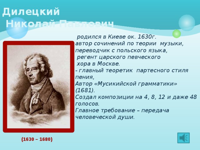 Дилецкий  Николай Павлович    родился в Киеве ок. 1630г. автор сочинений по теории музыки, переводчик с польского языка,  регент царского певческого  хора в Москве. - главный теоретик партесного стиля пения, Автор «Мусикийской грамматики» (1681). Создал композиции на 4, 8, 12 и даже 48 голосов. Главное требование – передача человеческой души. (1630 – 1680)  