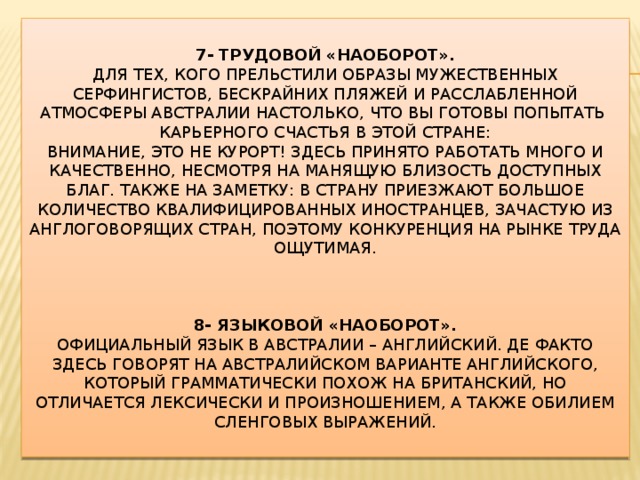  7- Трудовой «наоборот».  Для тех, кого прельстили образы мужественных серфингистов, бескрайних пляжей и расслабленной атмосферы Австралии настолько, что вы готовы попытать  карьерного счастья в этой стране:  Внимание, это не курорт! Здесь принято работать много и качественно, несмотря на манящую близость доступных благ. Также на заметку: в страну приезжают большое количество квалифицированных иностранцев, зачастую из англоговорящих стран, поэтому конкуренция на рынке труда ощутимая.     8- Языковой «наоборот».  Официальный язык в Австралии – английский. Де факто здесь говорят на австралийском варианте английского, который грамматически похож на британский, но отличается лексически и произношением, а также обилием сленговых выражений.    