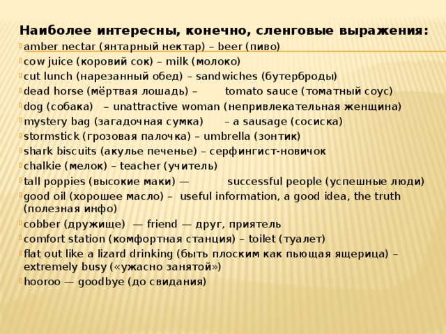 Наиболее интересны, конечно, сленговые выражения: amber nectar (янтарный нектар) – beer (пиво) сow juice (коровий сок) – milk (молоко) сut lunch (нарезанный обед) – sandwiches (бутерброды) dead horse (мёртвая лошадь) –        tomato sauce (томатный соус) dog (собака)   – unattractive woman (непривлекательная женщина) mystery bag (загадочная сумка)      – a sausage (сосиска) stormstick (грозовая палочка) – umbrella (зонтик) shark biscuits (акулье печенье) – серфингист-новичок chalkie (мелок) – teacher (учитель) tall poppies (высокие маки) —           successful people (успешные люди) good oil (хорошее масло) –  useful information, a good idea, the truth (полезная инфо) cobber (дружище)  — friend — друг, приятель comfort station (комфортная станция) – toilet (туалет) flat out like a lizard drinking (быть плоским как пьющая ящерица) – extremely busy («ужасно занятой») hooroo — goodbye (до свидания) 
