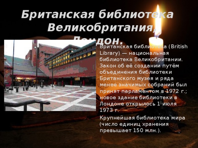 Британская библиотека  Великобритания, Лондон.   Британская библиотека (British Library) — национальная библиотека Великобритании. Закон об её создании путём объединения библиотеки Британского музея и ряда менее значимых собраний был принят парламентом в 1972 г.; новое здание библиотеки в Лондоне открылось 1 июля 1973 г.   Крупнейшая библиотека мира (число единиц хранения превышает 150 млн.).   