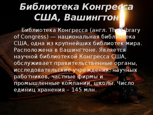 Библиотека Конгресса США, Вашингтон   Библиотека Конгресса (англ. The Library of Congress) — национальная библиотека США, одна из крупнейших библиотек мира. Расположена в Вашингтоне. Является научной библиотекой Конгресса США, обслуживает правительственные органы, исследовательские учреждения, научных работников, частные фирмы и промышленные компании, школы. Число единиц хранения – 145 млн. 