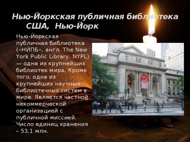 Нью-Йоркская публичная библиотека США, Нью-Йорк   Нью-Йоркская публичная библиотека («НЙПБ», англ. The New York Public Library, NYPL) — одна из крупнейших библиотек мира. Кроме того, одна из крупнейших научных библиотечных систем в мире. Является частной некоммерческой организацией с публичной миссией. Число единиц хранения – 53,1 млн. 