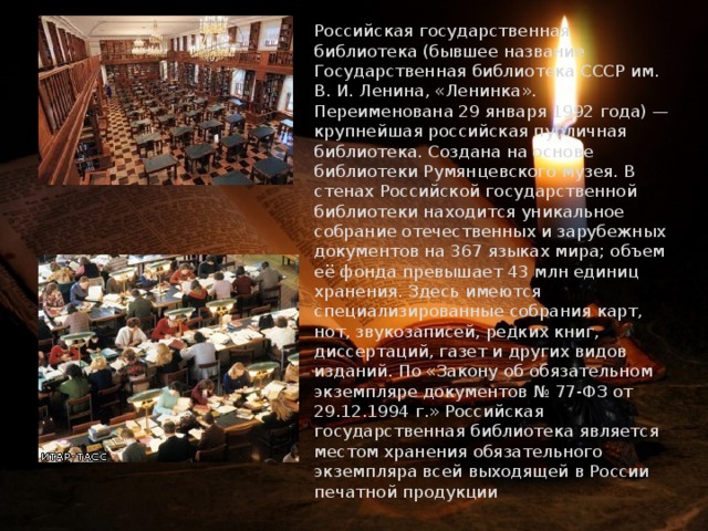  Российская государственная библиотека (бывшее название Государственная библиотека СССР им. В. И. Ленина, «Ленинка». Переименована 29 января 1992 года) — крупнейшая российская публичная библиотека. Создана на основе библиотеки Румянцевского музея. В стенах Российской государственной библиотеки находится уникальное собрание отечественных и зарубежных документов на 367 языках мира; объем её фонда превышает 43 млн единиц хранения. Здесь имеются специализированные собрания карт, нот, звукозаписей, редких книг, диссертаций, газет и других видов изданий. По «Закону об обязательном экземпляре документов № 77-ФЗ от 29.12.1994 г.» Российская государственная библиотека является местом хранения обязательного экземпляра всей выходящей в России печатной продукции 