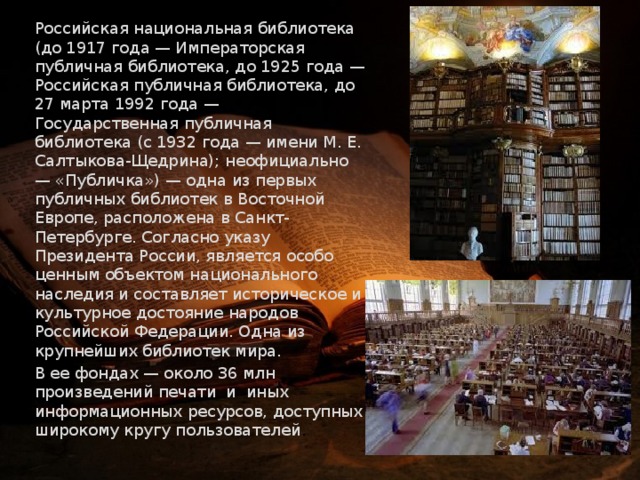     Российская национальная библиотека (до 1917 года — Императорская публичная библиотека, до 1925 года — Российская публичная библиотека, до 27 марта 1992 года — Государственная публичная библиотека (с 1932 года — имени М. Е. Салтыкова-Щедрина); неофициально — «Публичка») — одна из первых публичных библиотек в Восточной Европе, расположена в Санкт-Петербурге. Согласно указу Президента России, является особо ценным объектом национального наследия и составляет историческое и культурное достояние народов Российской Федерации. Одна из крупнейших библиотек мира.   В ее фондах — около 36 млн произведений печати и иных информационных ресурсов, доступных широкому кругу пользователей . 