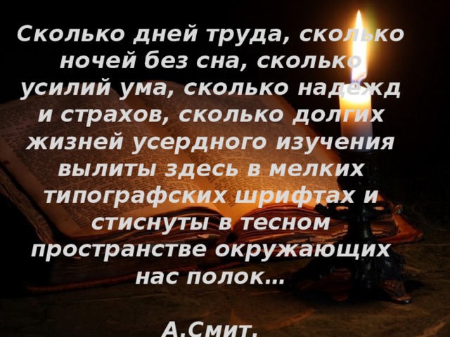 Сколько дней труда, сколько ночей без сна, сколько усилий ума, сколько надежд и страхов, сколько долгих жизней усердного изучения вылиты здесь в мелких типографских шрифтах и стиснуты в тесном пространстве окружающих нас полок…  А.Смит. 