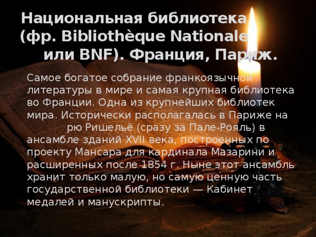 Национальная библиотека (фр. Bibliothèque Nationale или BNF). Франция, Париж.   Самое богатое собрание франкоязычной литературы в мире и самая крупная библиотека во Франции. Одна из крупнейших библиотек мира. Исторически располагалась в Париже на рю Ришельё (сразу за Пале-Рояль) в ансамбле зданий XVII века, построенных по проекту Мансара для кардинала Мазарини и расширенных после 1854 г. Ныне этот ансамбль хранит только малую, но самую ценную часть государственной библиотеки — Кабинет медалей и манускрипты. 