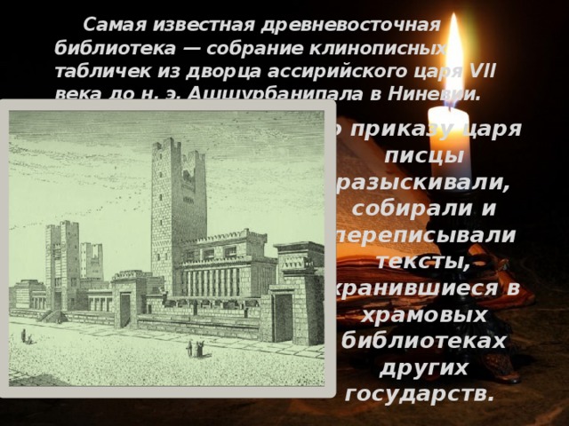  Самая известная древневосточная библиотека — собрание клинописных табличек из дворца ассирийского царя VII века до н. э. Ашшурбанипала в Ниневии. По приказу царя писцы разыскивали, собирали и переписывали тексты, хранившиеся в храмовых библиотеках других государств. 