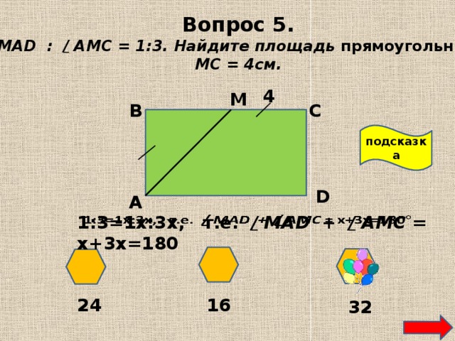 Вопрос 5. / МAD : / АМС = 1:3. Найдите площадь прямоугольника. МС = 4см. 4 М В С подсказка D А 1:3=1х:3х, т.е. / МAD + / АМС = х+3х=180   24 16 32 