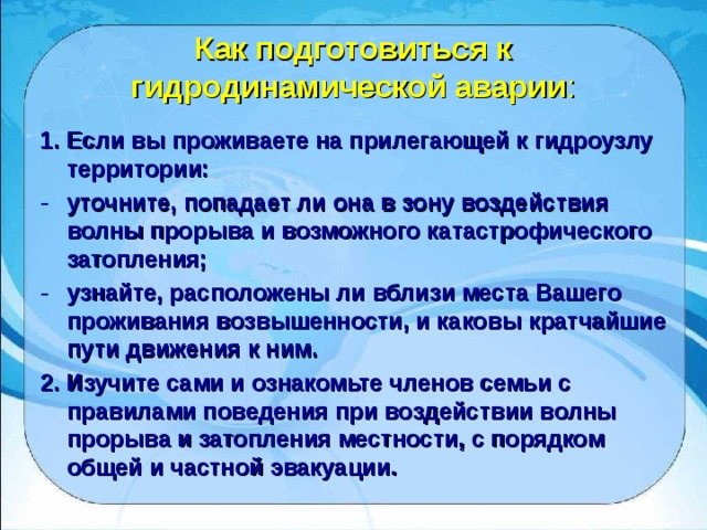 Как подготовиться к гидродинамической аварии : 1. Если вы проживаете на прилегающей к гидроузлу территории: уточните, попадает ли она в зону воздействия волны прорыва и возможного катастрофического затопления; узнайте, расположены ли вблизи места Вашего проживания возвышенности, и каковы кратчайшие пути движения к ним. 2. Изучите сами и ознакомьте членов семьи с правилами поведения при воздействии волны прорыва и затопления местности, с порядком общей и частной эвакуации. 