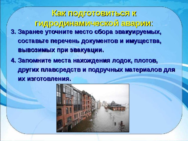 Как подготовиться к гидродинамической аварии : 3. Заранее уточните место сбора эвакуируемых, составьте перечень документов и имущества, вывозимых при эвакуации. 4. Запомните места нахождения лодок, плотов, других плавсредств и подручных материалов для их изготовления.  