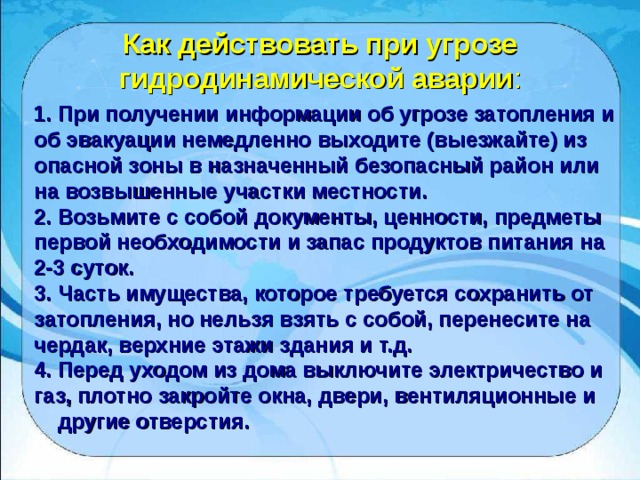 Как действовать при угрозе гидродинамической аварии : 1. При получении информации об угрозе затопления и об эвакуации немедленно выходите (выезжайте) из опасной зоны в назначенный безопасный район или на возвышенные участки местности. 2. Возьмите с собой документы, ценности, предметы первой необходимости и запас продуктов питания на 2-3 суток. 3. Часть имущества, которое требуется сохранить от затопления, но нельзя взять с собой, перенесите на чердак, верхние этажи здания и т.д. 4. Перед уходом из дома выключите электричество и газ, плотно закройте окна, двери, вентиляционные и  другие отверстия.  