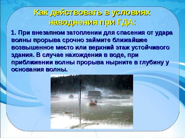 Как действовать в условиях наводнения при ГДА : 1. При внезапном затоплении для спасения от удара волны прорыва срочно займите ближайшее возвышенное место или верхний этаж устойчивого здания. В случае нахождения в воде, при приближении волны прорыва нырните в глубину у основания волны. 