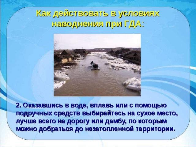 Как действовать в условиях наводнения при ГДА : 2. Оказавшись в воде, вплавь или с помощью подручных средств выбирайтесь на сухое место, лучше всего на дорогу или дамбу, по которым можно добраться до незатопленной территории. 