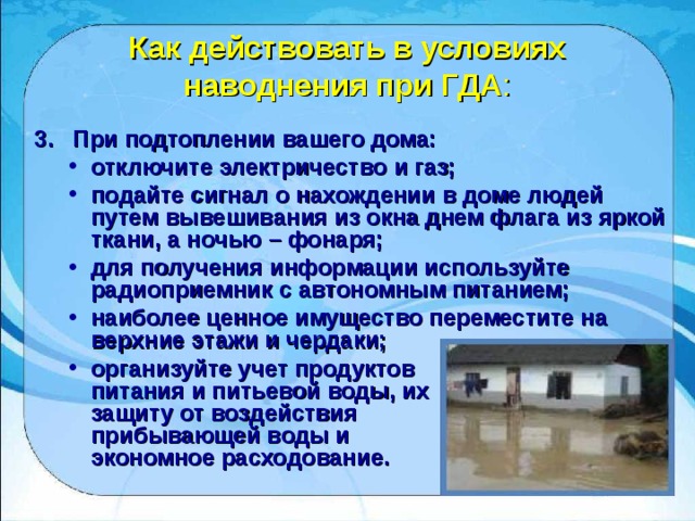 Как действовать в условиях наводнения при ГДА : 3. При подтоплении вашего дома: отключите электричество и газ; подайте сигнал о нахождении в доме людей путем вывешивания из окна днем флага из яркой ткани, а ночью – фонаря; для получения информации используйте радиоприемник с автономным питанием; наиболее ценное имущество переместите на верхние этажи и чердаки; организуйте учет продуктов  питания и питьевой воды, их  защиту от воздействия  прибывающей воды и  экономное расходование. отключите электричество и газ; подайте сигнал о нахождении в доме людей путем вывешивания из окна днем флага из яркой ткани, а ночью – фонаря; для получения информации используйте радиоприемник с автономным питанием; наиболее ценное имущество переместите на верхние этажи и чердаки; организуйте учет продуктов  питания и питьевой воды, их  защиту от воздействия  прибывающей воды и  экономное расходование. 