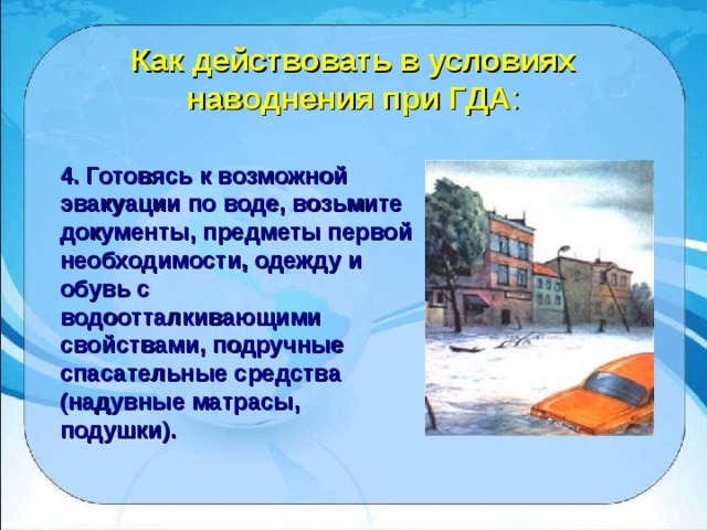 Как действовать в условиях наводнения при ГДА : 4. Готовясь к возможной эвакуации по воде, возьмите документы, предметы первой необходимости, одежду и обувь с водоотталкивающими свойствами, подручные спасательные средства (надувные матрасы, подушки). 