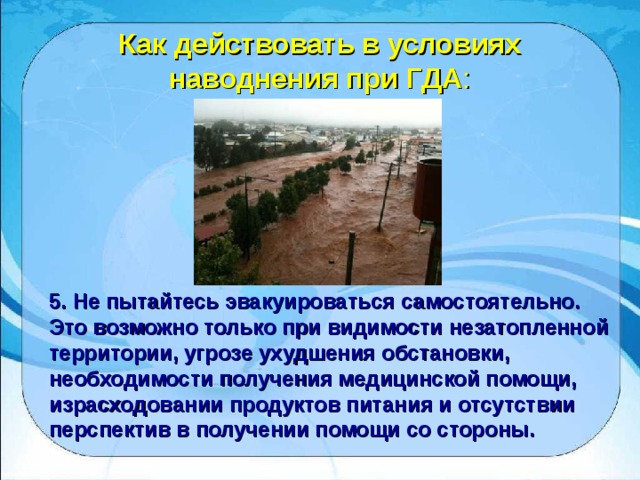 Как действовать в условиях наводнения при ГДА : 5. Не пытайтесь эвакуироваться самостоятельно. Это возможно только при видимости незатопленной территории, угрозе ухудшения обстановки, необходимости получения медицинской помощи, израсходовании продуктов питания и отсутствии перспектив в получении помощи со стороны. 