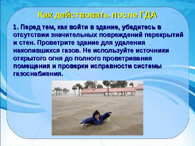 Как действовать после ГДА 1. Перед тем, как войти в здание, убедитесь в отсутствии значительных повреждений перекрытий и стен. Проветрите здание для удаления накопившихся газов. Не используйте источники открытого огня до полного проветривания помещения и проверки исправности системы газоснабжения. 