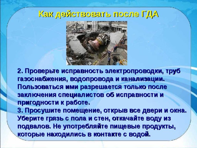 Как действовать после ГДА 2. Проверьте исправность электропроводки, труб газоснабжения, водопровода и канализации. Пользоваться ими разрешается только после заключения специалистов об исправности и пригодности к работе. 3. Просушите помещение, открыв все двери и окна. Уберите грязь с пола и стен, откачайте воду из подвалов. Не употребляйте пищевые продукты, которые находились в контакте с водой. 