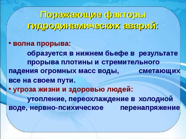 Поражающие факторы гидродинамических аварий :  волна прорыва:  образуется в нижнем бьефе в  результате  прорыва плотины и  стремительного  падения огромных масс воды,  сметающих все на своем пути.   угроза жизни и здоровью людей:  утопление, переохлаждение в  холодной  воде, нервно-психическое  перенапряжение 