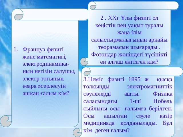 2 . ХХғ Ұлы физигі ол кеңістік пен уақыт туралы жаңа ілім салыстырмалығының арнайы теорамасын шығарады . Фотондар жөніндегі түсінікті ең алғаш енгізген кім?  1. Француз физигі және математигі, электродинамика-ның негізін салушы, электр тогының өзара әсерлесуін ашқан ғалым кім? 3.Неміс физигі 1895 ж қысқа толқынды электромагниттік сәулелерді ашты. Физика саласындағы 1-ші Нобель сыйлығы осы ғалымға берілген. Осы ашылған сәуле қазір медицинада қолданылады. Бұл кім деген ғалым? 