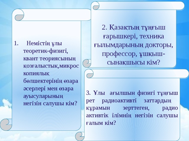 2. Қазақтың тұңғыш ғарышкері, техника ғылымдарының докторы, профессор, ұшқыш-сынақшысы кім? 1. Немістің ұлы теоретик-физигі, квант теориясының қозғалыстық,микроскопиялық бөлшектерінің өзара әсерлері мен өзара ауысуларының негізін салушы кім? 3. Ұлы ағылшын физигі тұңғыш рет радиоактивті заттардың құрамын зерттеген, радио активтік ілімнің негізін салушы ғалым кім? 