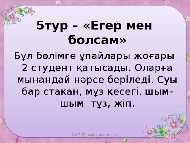 5тур – «Егер мен болсам» Бұл бөлімге ұпайлары жоғары 2 студент қатысады. Оларға мынандай нәрсе беріледі. Суы бар стакан, мұз кесегі, шым -шым тұз, жіп. IKAZ.KZ - ашық мәліметтер порталы 