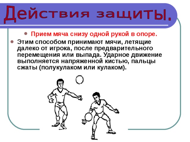Прием мяча снизу одной рукой в опоре.  Этим способом принимают мячи, летящие далеко от игрока, после предварительного перемещения или выпада. Ударное движение выполняется напряженной кистью, пальцы сжаты (полукулаком или кулаком). 