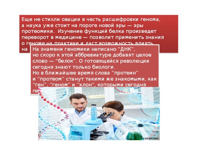 Еще не стихли овации в честь расшифровки генома, а наука уже стоит на пороге новой эры — эры протеомики. Изучение функций белка произведет переворот в медицине — позволит применить знания о геноме на практике и даст возможность влиять на наследственность.  На знамени геномики написано “ДНК”, но скоро к этой аббревиатуре добавят целое слово — “белок”. О готовящейся революции сегодня знают только биологи. Но в ближайшее время слова “протеин” и “протеом” станут такими же знакомыми, как “ген”, “геном” и “клон”, которыми сегодня пестрят страницы популярных изданий. 