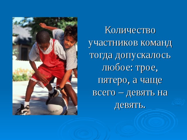 Количество участников команд тогда допускалось любое: трое, пятеро, а чаще всего – девять на девять. Современный баскетбол заметно отличается от своего родоначальника. Количество участников тогда допускалось любое: трое на трое, пять на пять, а чаше всего - девять на девять.  