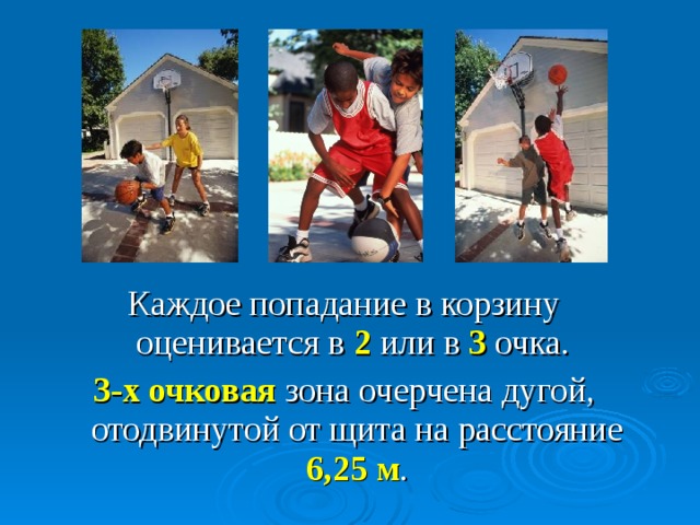 Каждое попадание в корзину оценивается в 2 или в 3 очка. 3-х очковая зона очерчена дугой, отодвинутой от щита на расстояние 6,25 м . Точный бросок в корзину с позиции за дугой, отодвинутой от щита на расстояние 6.25 м оценивается в 3 очка. Такой бросок называется дальним: все остальные считаются средними (в том числе из-под щита) и оцениваются в 2 очка.  