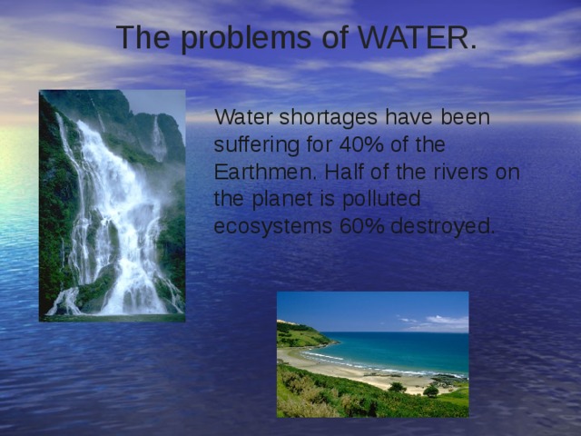  The problems of WATER.     Water shortages have been suffering for 40% of the Earthmen. Half of the rivers on the planet is polluted ecosystems 60% destroyed. 