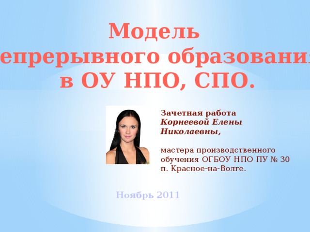 Модель непрерывного образования в ОУ НПО, СПО. Зачетная работа Корнеевой Елены Николаевны,  мастера производственного обучения ОГБОУ НПО ПУ № 30 п. Красное-на-Волге.  Ноябрь 2011 
